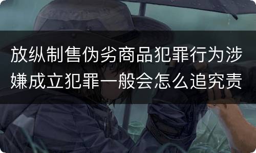 放纵制售伪劣商品犯罪行为涉嫌成立犯罪一般会怎么追究责任