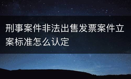 刑事案件非法出售发票案件立案标准怎么认定