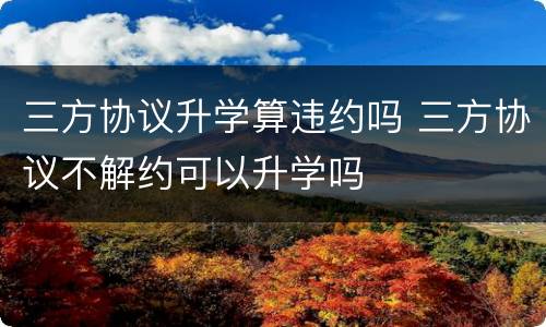三方协议升学算违约吗 三方协议不解约可以升学吗