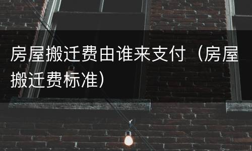房屋搬迁费由谁来支付（房屋搬迁费标准）