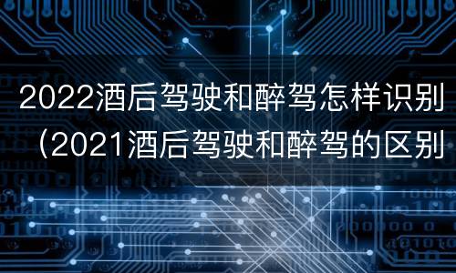 2022酒后驾驶和醉驾怎样识别（2021酒后驾驶和醉驾的区别）