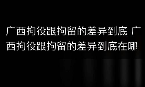 广西拘役跟拘留的差异到底 广西拘役跟拘留的差异到底在哪里