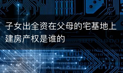 子女出全资在父母的宅基地上建房产权是谁的