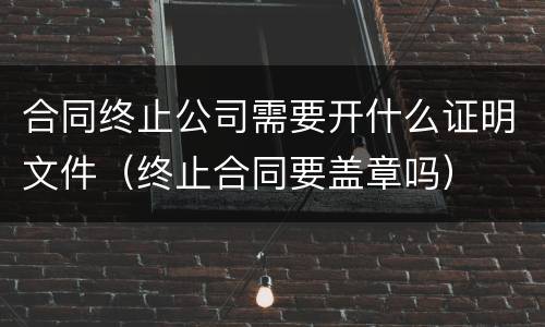 合同终止公司需要开什么证明文件（终止合同要盖章吗）