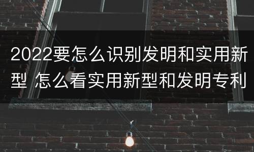 2022要怎么识别发明和实用新型 怎么看实用新型和发明专利