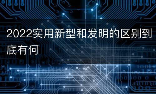 2022实用新型和发明的区别到底有何