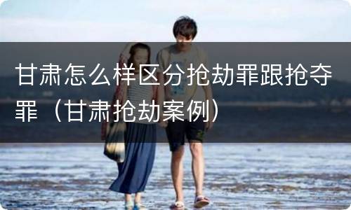 甘肃怎么样区分抢劫罪跟抢夺罪（甘肃抢劫案例）