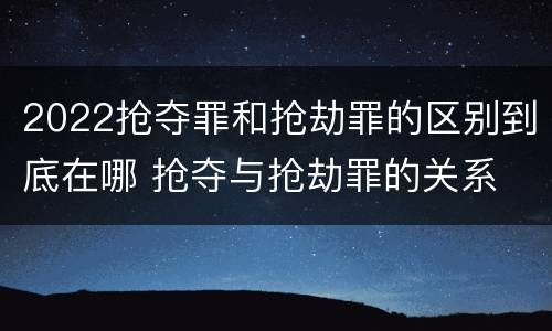 2022抢夺罪和抢劫罪的区别到底在哪 抢夺与抢劫罪的关系