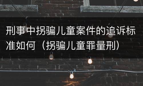 刑事中拐骗儿童案件的追诉标准如何（拐骗儿童罪量刑）