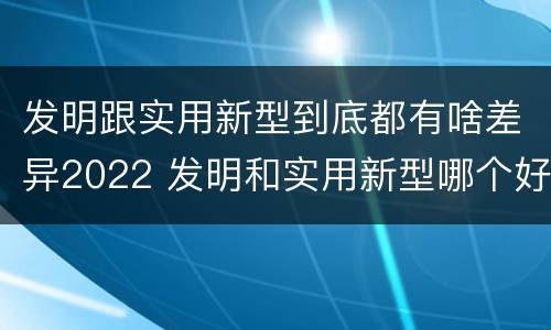 发明跟实用新型到底都有啥差异2022 发明和实用新型哪个好