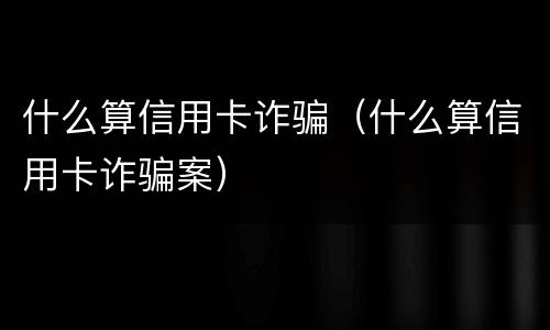 什么算信用卡诈骗（什么算信用卡诈骗案）