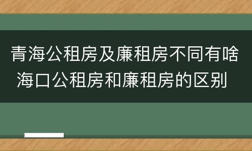 青海公租房及廉租房不同有啥 海口公租房和廉租房的区别