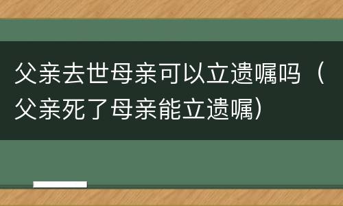 父亲去世母亲可以立遗嘱吗（父亲死了母亲能立遗嘱）