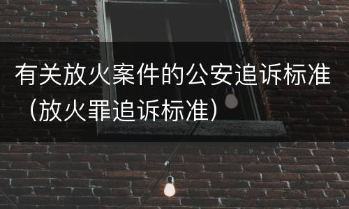 有关放火案件的公安追诉标准（放火罪追诉标准）