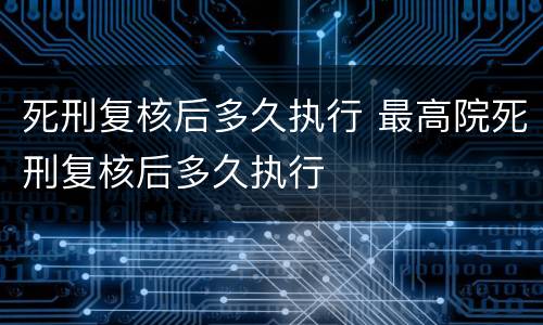 死刑复核后多久执行 最高院死刑复核后多久执行