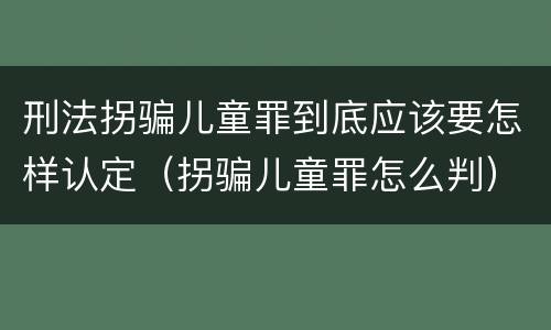 刑法拐骗儿童罪到底应该要怎样认定（拐骗儿童罪怎么判）