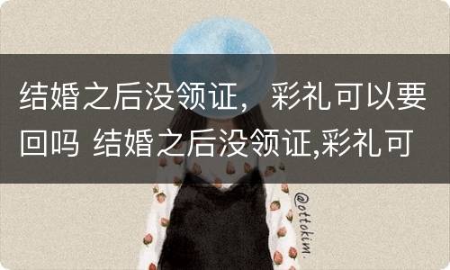 结婚之后没领证，彩礼可以要回吗 结婚之后没领证,彩礼可以要回吗知乎