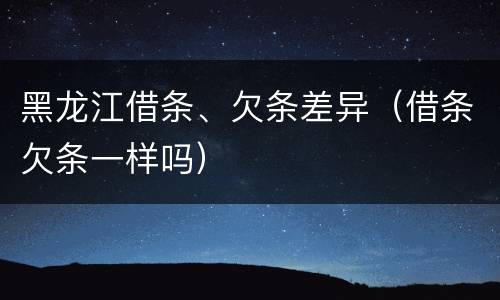 黑龙江借条、欠条差异（借条欠条一样吗）