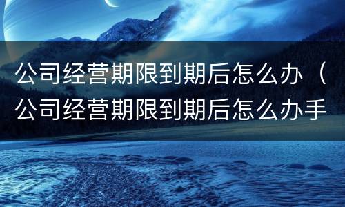 公司经营期限到期后怎么办（公司经营期限到期后怎么办手续）
