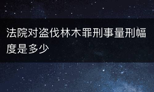 法院对盗伐林木罪刑事量刑幅度是多少