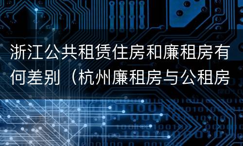 浙江公共租赁住房和廉租房有何差别（杭州廉租房与公租房的区别）