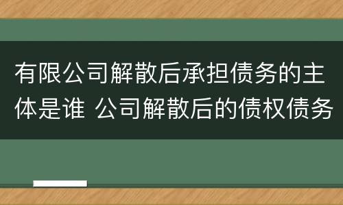 有限公司解散后承担债务的主体是谁 公司解散后的债权债务如何承担