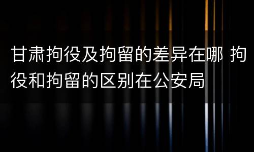 甘肃拘役及拘留的差异在哪 拘役和拘留的区别在公安局