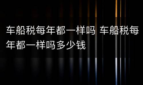 车船税每年都一样吗 车船税每年都一样吗多少钱