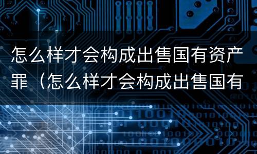 怎么样才会构成出售国有资产罪（怎么样才会构成出售国有资产罪呢）