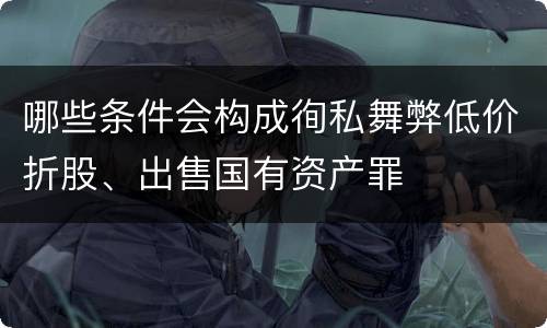 哪些条件会构成徇私舞弊低价折股、出售国有资产罪