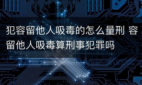 犯容留他人吸毒的怎么量刑 容留他人吸毒算刑事犯罪吗