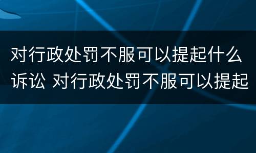 对行政处罚不服可以提起什么诉讼 对行政处罚不服可以提起什么诉讼请求