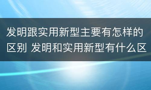 发明跟实用新型主要有怎样的区别 发明和实用新型有什么区别