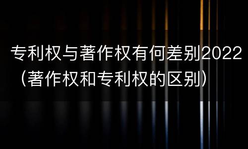 专利权与著作权有何差别2022（著作权和专利权的区别）