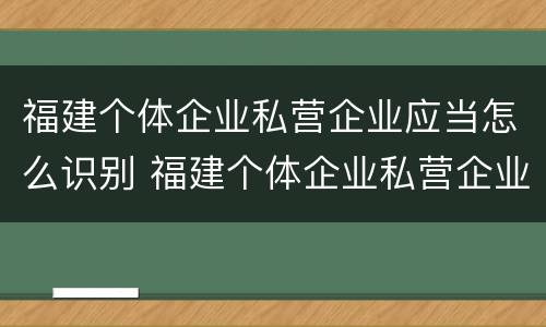 福建个体企业私营企业应当怎么识别 福建个体企业私营企业应当怎么识别标识