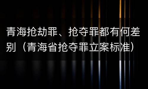 青海抢劫罪、抢夺罪都有何差别（青海省抢夺罪立案标准）