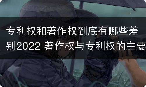 专利权和著作权到底有哪些差别2022 著作权与专利权的主要区别是什么