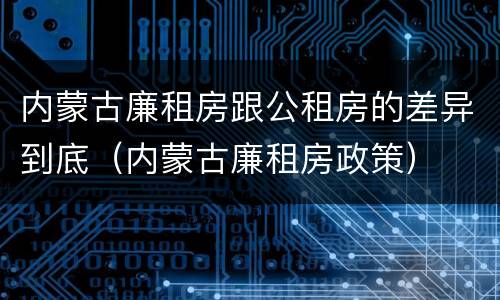 内蒙古廉租房跟公租房的差异到底（内蒙古廉租房政策）