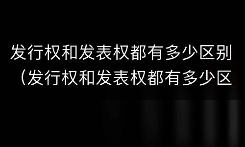 发行权和发表权都有多少区别（发行权和发表权都有多少区别呢）