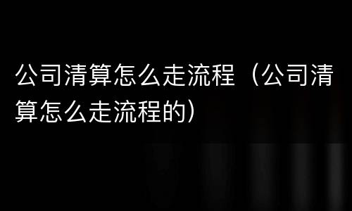 公司清算怎么走流程（公司清算怎么走流程的）