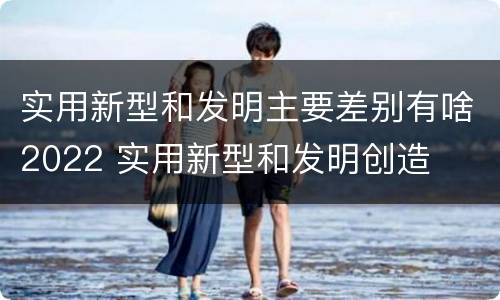 实用新型和发明主要差别有啥2022 实用新型和发明创造