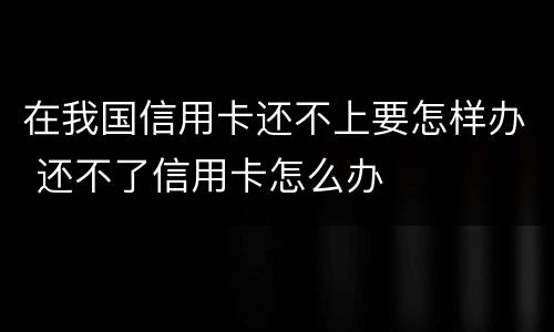 在我国信用卡还不上要怎样办 还不了信用卡怎么办