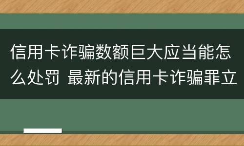 信用卡诈骗数额巨大应当能怎么处罚 最新的信用卡诈骗罪立案量刑标准