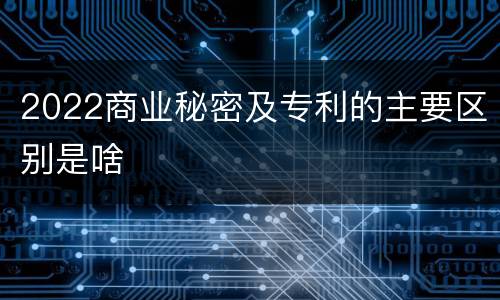 2022商业秘密及专利的主要区别是啥