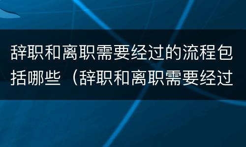 辞职和离职需要经过的流程包括哪些（辞职和离职需要经过的流程包括哪些内容）