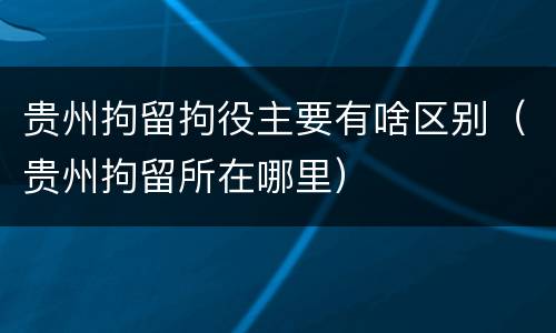 贵州拘留拘役主要有啥区别（贵州拘留所在哪里）