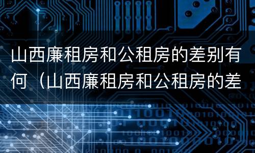 山西廉租房和公租房的差别有何（山西廉租房和公租房的差别有何区别呢）