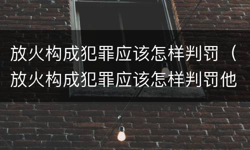 放火构成犯罪应该怎样判罚（放火构成犯罪应该怎样判罚他）