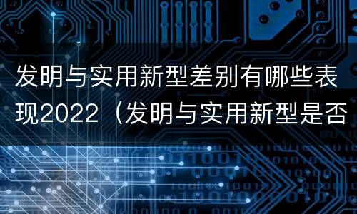 发明与实用新型差别有哪些表现2022（发明与实用新型是否具有实用性）