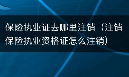 保险执业证去哪里注销（注销保险执业资格证怎么注销）